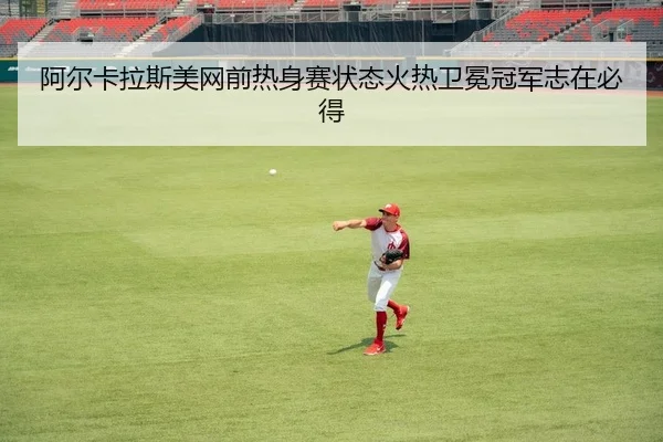 阿尔卡拉斯美网前热身赛状态火热卫冕冠军志在必得